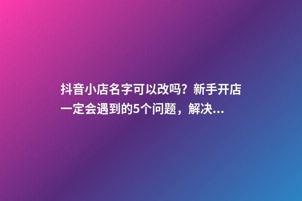 抖音小店名字可以改吗？新手开店一定会遇到的5个问题，解决办法-第1张-店铺起名-玄机派