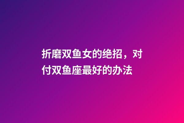 折磨双鱼女的绝招，对付双鱼座最好的办法-第1张-观点-玄机派