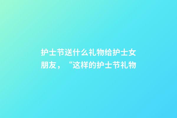 护士节送什么礼物给护士女朋友，“这样的护士节礼物-第1张-观点-玄机派