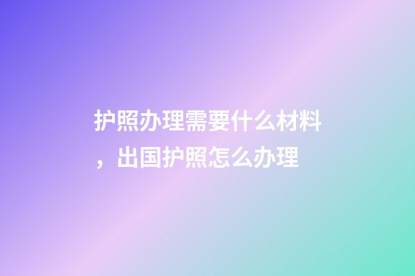 护照办理需要什么材料，出国护照怎么办理-第1张-观点-玄机派