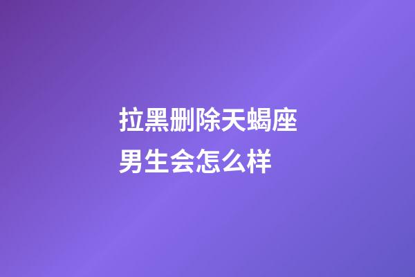 拉黑删除天蝎座男生会怎么样-第1张-星座运势-玄机派