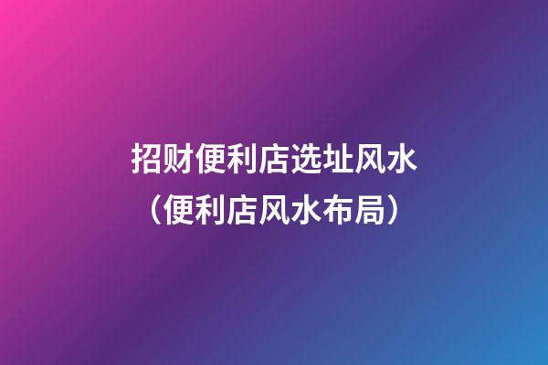招财便利店选址风水（便利店风水布局）