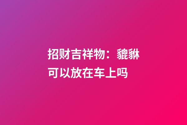 招财吉祥物：貔貅可以放在车上吗
