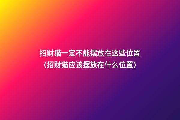 招财猫一定不能摆放在这些位置（招财猫应该摆放在什么位置）