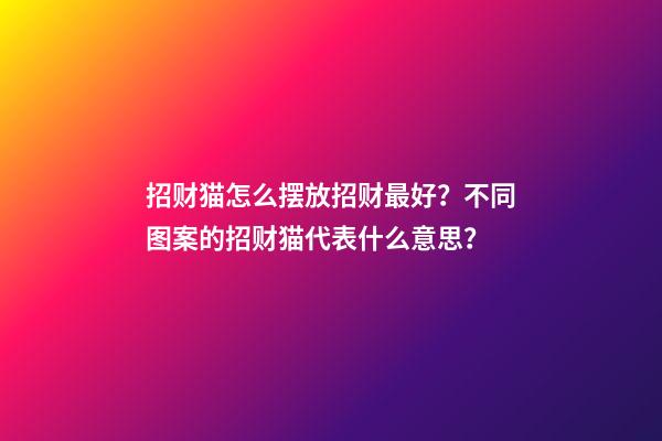 招财猫怎么摆放招财最好？不同图案的招财猫代表什么意思？