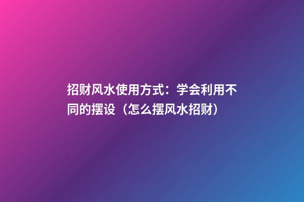 招财风水使用方式：学会利用不同的摆设（怎么摆风水招财）