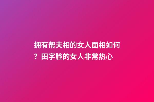 拥有帮夫相的女人面相如何？田字脸的女人非常热心
