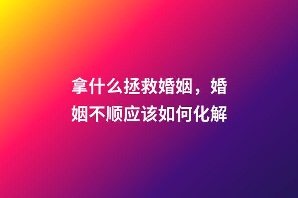 拿什么拯救婚姻，婚姻不顺应该如何化解