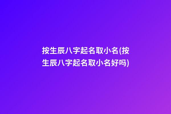 按生辰八字起名取小名(按生辰八字起名取小名好吗)