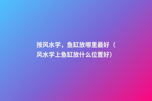 按风水学，鱼缸放哪里最好（风水学上鱼缸放什么位置好）