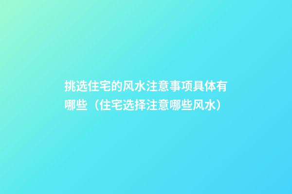 挑选住宅的风水注意事项具体有哪些（住宅选择注意哪些风水）
