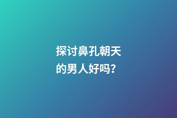 探讨鼻孔朝天的男人好吗？
