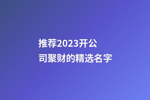 推荐2023开公司聚财的精选名字