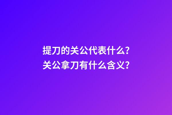 提刀的关公代表什么？关公拿刀有什么含义？