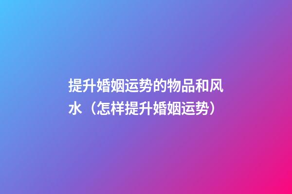 提升婚姻运势的物品和风水（怎样提升婚姻运势）