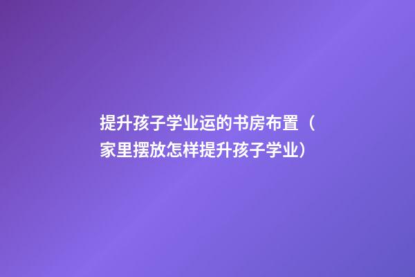 提升孩子学业运的书房布置（家里摆放怎样提升孩子学业）