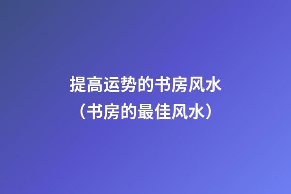 提高运势的书房风水（书房的最佳风水）