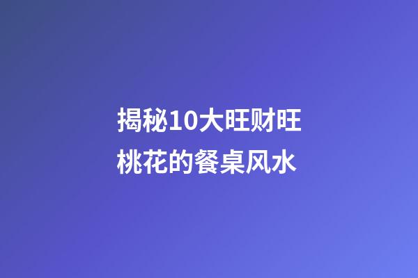 揭秘10大旺财旺桃花的餐桌风水