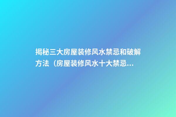 揭秘三大房屋装修风水禁忌和破解方法（房屋装修风水十大禁忌）