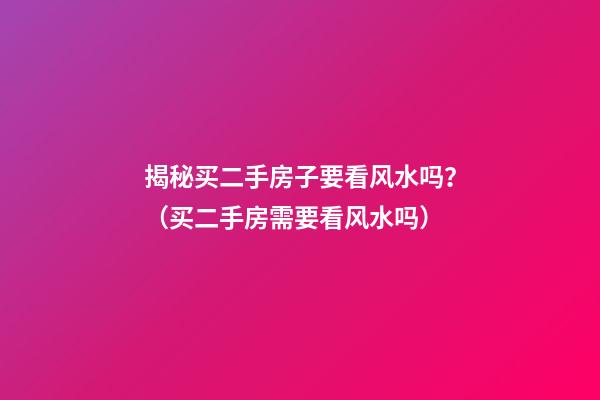 揭秘买二手房子要看风水吗？（买二手房需要看风水吗）