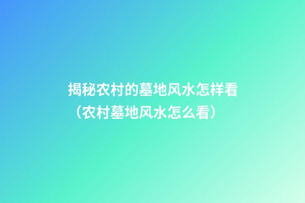 揭秘农村的墓地风水怎样看（农村墓地风水怎么看）