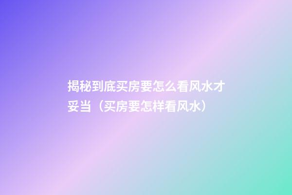 揭秘到底买房要怎么看风水才妥当（买房要怎样看风水）