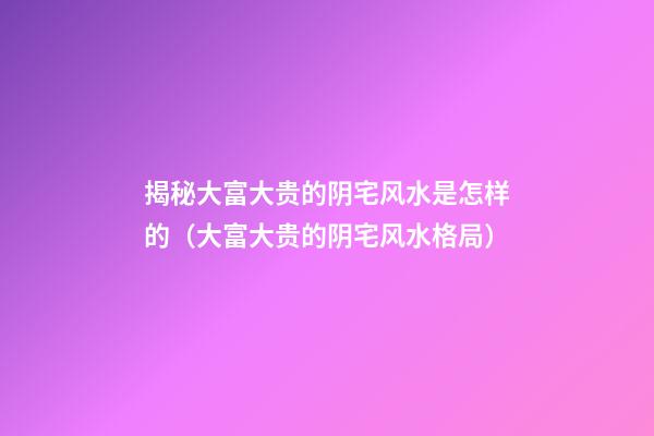 揭秘大富大贵的阴宅风水是怎样的（大富大贵的阴宅风水格局）