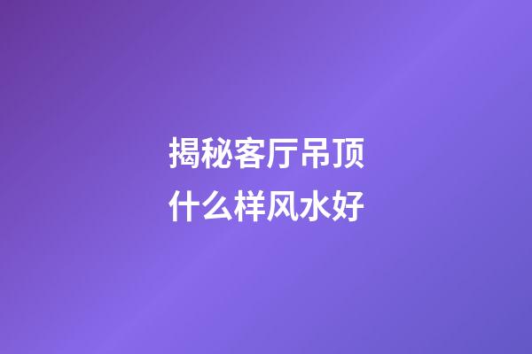 揭秘客厅吊顶什么样风水好