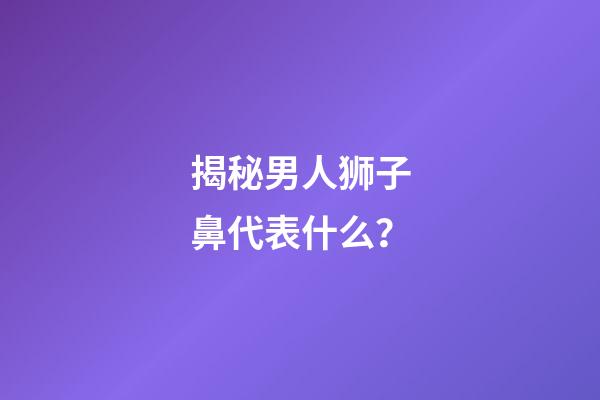 揭秘男人狮子鼻代表什么？