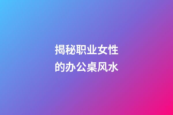 揭秘职业女性的办公桌风水
