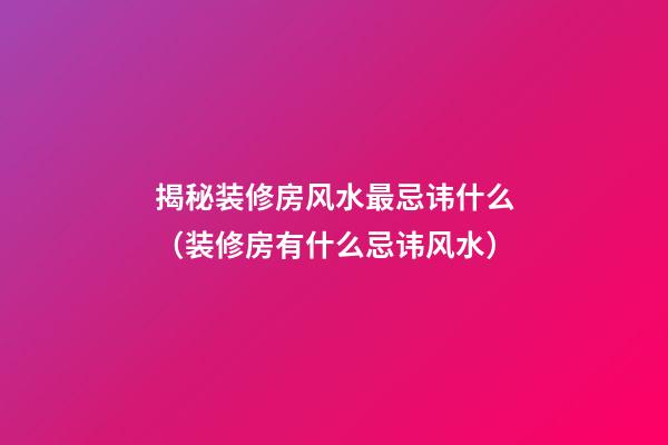 揭秘装修房风水最忌讳什么（装修房有什么忌讳风水）