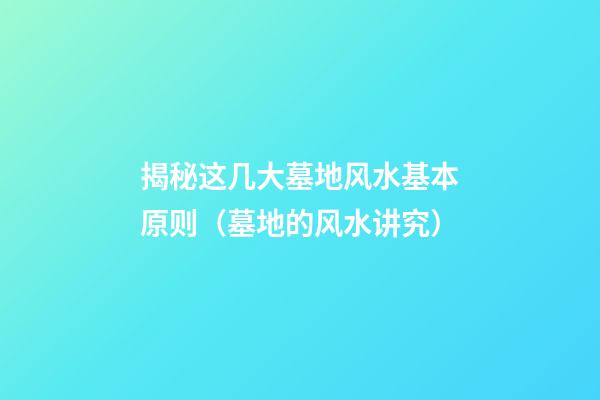 揭秘这几大墓地风水基本原则（墓地的风水讲究）