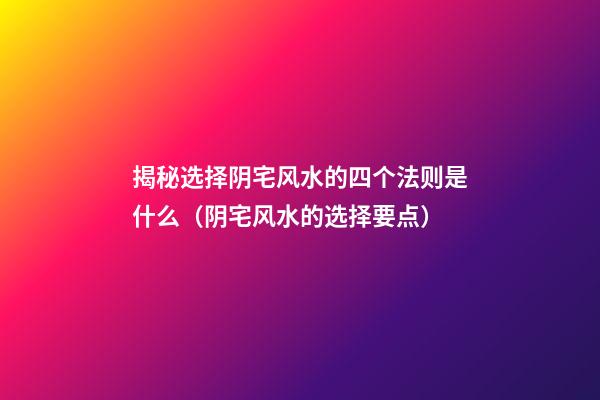 揭秘选择阴宅风水的四个法则是什么（阴宅风水的选择要点）