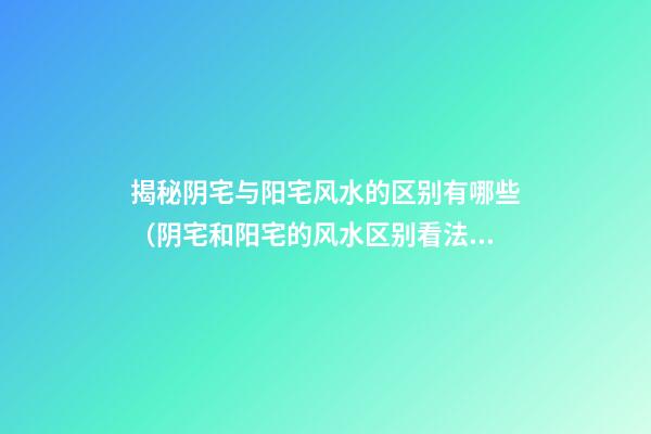 揭秘阴宅与阳宅风水的区别有哪些（阴宅和阳宅的风水区别看法）