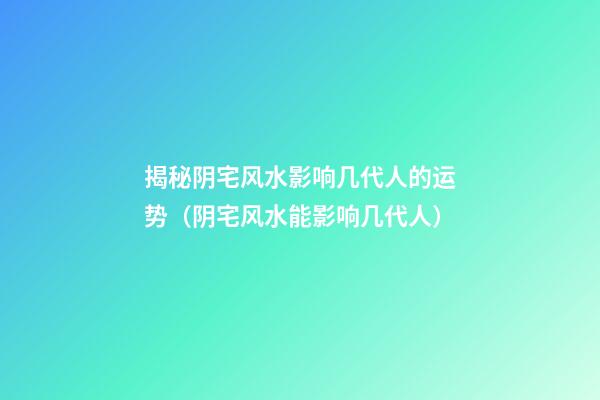 揭秘阴宅风水影响几代人的运势（阴宅风水能影响几代人）