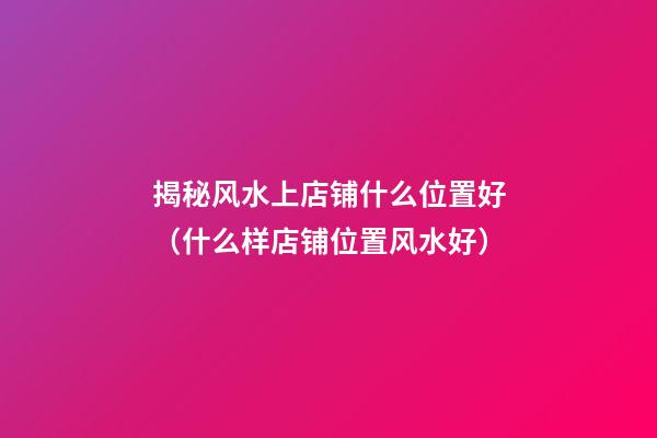 揭秘风水上店铺什么位置好（什么样店铺位置风水好）