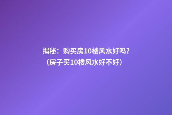 揭秘：购买房10楼风水好吗？（房子买10楼风水好不好）