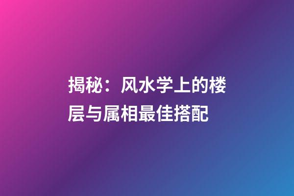 揭秘：风水学上的楼层与属相最佳搭配