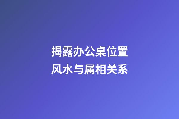 揭露办公桌位置风水与属相关系