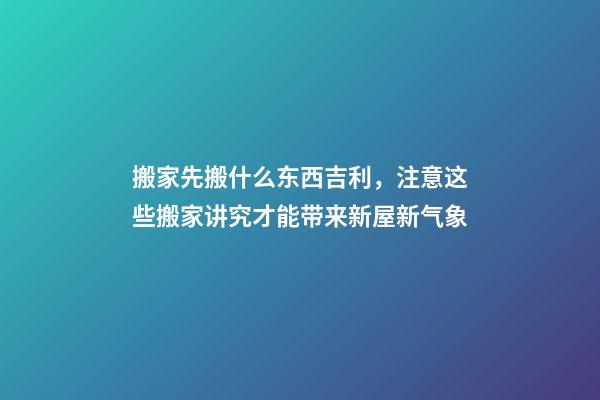 搬家先搬什么东西吉利，注意这些搬家讲究才能带来新屋新气象