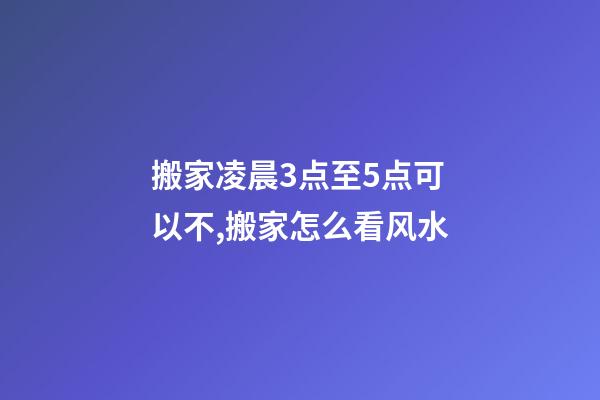 搬家凌晨3点至5点可以不,搬家怎么看风水-第1张-观点-玄机派