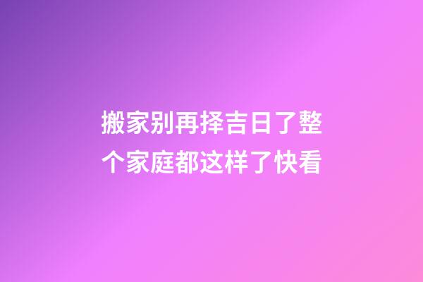 搬家别再择吉日了整个家庭都这样了快看