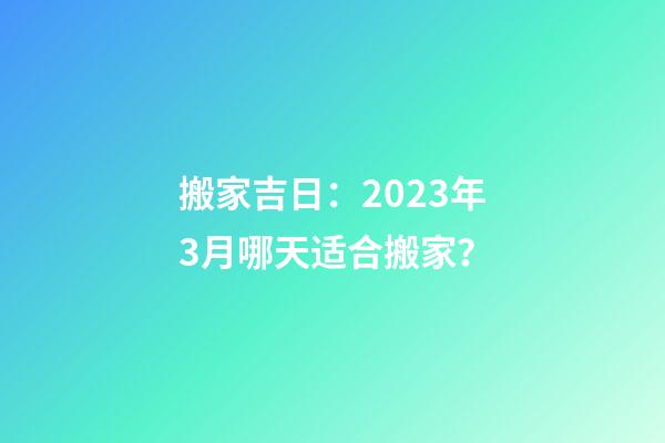 搬家吉日：2023年3月哪天适合搬家？