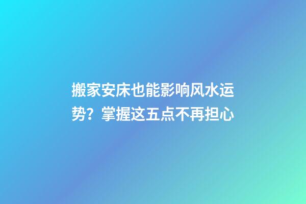 搬家安床也能影响风水运势？掌握这五点不再担心