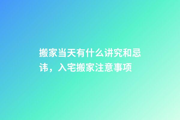 搬家当天有什么讲究和忌讳，入宅搬家注意事项-第1张-观点-玄机派
