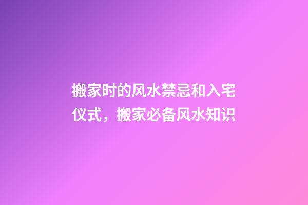 搬家时的风水禁忌和入宅仪式，搬家必备风水知识