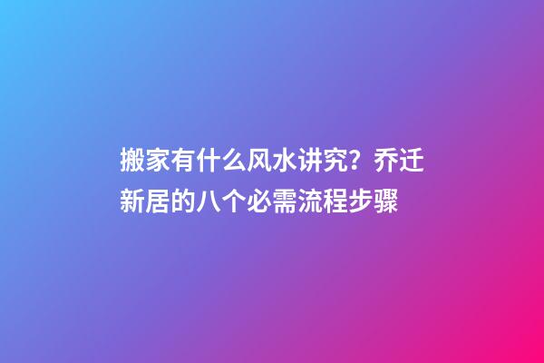搬家有什么风水讲究？乔迁新居的八个必需流程步骤