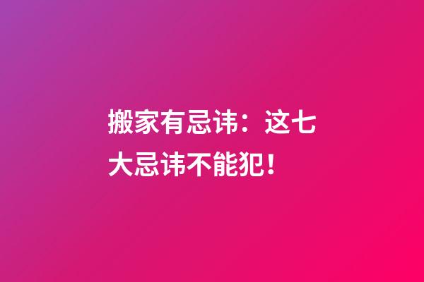 搬家有忌讳：这七大忌讳不能犯！