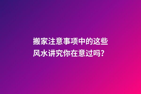 搬家注意事项中的这些风水讲究你在意过吗？