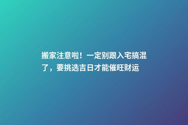 搬家注意啦！一定别跟入宅搞混了，要挑选吉日才能催旺财运